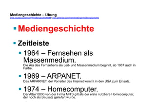 Mediengeschichte – Übung 
www.youtube.com/user/FHmediengeschichte09 / www.pinterest.com/mwintersberger/mediengeschichte 
§ Mediengeschichte 
§ Zeitleiste 
§ 1964 – Fernsehen als 
Massenmedium. 
Die Ära des Fernsehens als Leit- und Massenmedium beginnt, ab 1967 auch in 
Farbe. 
§ 1969 – ARPANET. 
Das ARPARNET, der Vorreiter des Internet kommt in den USA zum Einsatz. 
§ 1974 – Homecomputer. 
Der Altair 8800 von der Firma MITS gilt als der erste nutzbare Homecomputer, 
der noch als Bausatz geliefert wurde. 
 
