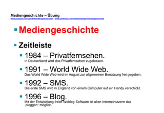 Mediengeschichte – Übung 
www.youtube.com/user/FHmediengeschichte09 / www.pinterest.com/mwintersberger/mediengeschichte 
§ Mediengeschichte 
§ Zeitleiste 
§ 1984 – Privatfernsehen. 
In Deutschland wird das Privatfernsehen zugelassen. 
§ 1991 – World Wide Web. 
Das World Wide Web wird im August zur allgemeinen Benutzung frei gegeben. 
§ 1992 – SMS. 
Die erste SMS wird in England von einem Computer auf ein Handy verschickt. 
§ 1996 – Blog. 
Mit der Entwicklung freier Weblog-Software ist allen Internetnutzern das 
„bloggen“ möglich. 
 
