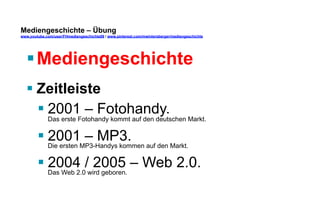 Mediengeschichte – Übung 
www.youtube.com/user/FHmediengeschichte09 / www.pinterest.com/mwintersberger/mediengeschichte 
§ Mediengeschichte 
§ Zeitleiste 
§ 2001 – Fotohandy. 
Das erste Fotohandy kommt auf den deutschen Markt. 
§ 2001 – MP3. 
Die ersten MP3-Handys kommen auf den Markt. 
§ 2004 / 2005 – Web 2.0. 
Das Web 2.0 wird geboren. 
 