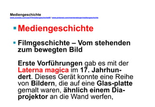 Mediengeschichte 
www.youtube.com/user/FHmediengeschichte09 / www.pinterest.com/mwintersberger/mediengeschichte 
§ Mediengeschichte 
§ Filmgeschichte – Vom stehenden 
zum bewegten Bild 
Erste Vorführungen gab es mit der 
Laterna magica im 17. Jahrhun-dert. 
Dieses Gerät konnte eine Reihe 
von Bildern, die auf eine Glas-platte 
gemalt waren, ähnlich einem Dia-projektor 
an die Wand werfen, 
 