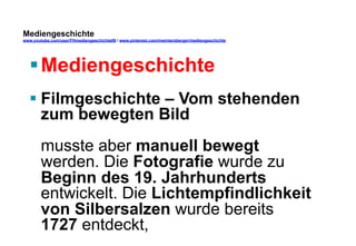 Mediengeschichte 
www.youtube.com/user/FHmediengeschichte09 / www.pinterest.com/mwintersberger/mediengeschichte 
§ Mediengeschichte 
§ Filmgeschichte – Vom stehenden 
zum bewegten Bild 
musste aber manuell bewegt 
werden. Die Fotografie wurde zu 
Beginn des 19. Jahrhunderts 
entwickelt. Die Lichtempfindlichkeit 
von Silbersalzen wurde bereits 
1727 entdeckt, 
 