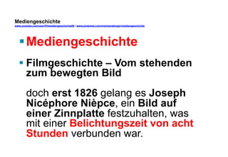 Mediengeschichte 
www.youtube.com/user/FHmediengeschichte09 / www.pinterest.com/mwintersberger/mediengeschichte 
§ Mediengeschichte 
§ Filmgeschichte – Vom stehenden 
zum bewegten Bild 
doch erst 1826 gelang es Joseph 
Nicéphore Nièpce, ein Bild auf 
einer Zinnplatte festzuhalten, was 
mit einer Belichtungszeit von acht 
Stunden verbunden war. 
 