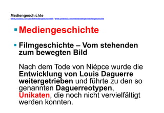 Mediengeschichte 
www.youtube.com/user/FHmediengeschichte09 / www.pinterest.com/mwintersberger/mediengeschichte 
§ Mediengeschichte 
§ Filmgeschichte – Vom stehenden 
zum bewegten Bild 
Nach dem Tode von Niépce wurde die 
Entwicklung von Louis Daguerre 
weitergetrieben und führte zu den so 
genannten Daguerreotypen, 
Unikaten, die noch nicht vervielfältigt 
werden konnten. 
 