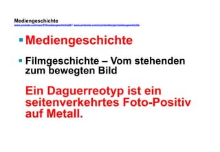 Mediengeschichte 
www.youtube.com/user/FHmediengeschichte09 / www.pinterest.com/mwintersberger/mediengeschichte 
§ Mediengeschichte 
§ Filmgeschichte – Vom stehenden 
zum bewegten Bild 
Ein Daguerreotyp ist ein 
seitenverkehrtes Foto-Positiv 
auf Metall. 
 