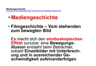 Mediengeschichte 
www.youtube.com/user/FHmediengeschichte09 / www.pinterest.com/mwintersberger/mediengeschichte 
§ Mediengeschichte 
§ Filmgeschichte – Vom stehenden 
zum bewegten Bild 
Es macht sich den stroboskopischen 
Effekt zunutze: eine Bewegungs-illusion 
entsteht beim Betrachter, 
sobald Einzelbilder mit Unterbrech-ung 
und in ausreichender Ge-schwindigkeit 
aufeinanderfolgen. 
 