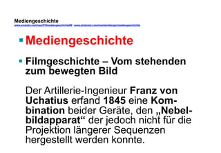 Mediengeschichte 
www.youtube.com/user/FHmediengeschichte09 / www.pinterest.com/mwintersberger/mediengeschichte 
§ Mediengeschichte 
§ Filmgeschichte – Vom stehenden 
zum bewegten Bild 
Der Artillerie-Ingenieur Franz von 
Uchatius erfand 1845 eine Kom-bination 
beider Geräte, den „Nebel-bildapparat“ 
der jedoch nicht für die 
Projektion längerer Sequenzen 
hergestellt werden konnte. 
 