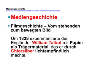 Mediengeschichte 
www.youtube.com/user/FHmediengeschichte09 / www.pinterest.com/mwintersberger/mediengeschichte 
§ Mediengeschichte 
§ Filmgeschichte – Vom stehenden 
zum bewegten Bild 
Um 1838 experimentierte der 
Engländer William Talbot mit Papier 
als Trägermaterial, das er durch 
Chlorsilber lichtempfindlich 
machte. 
 