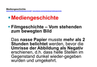 Mediengeschichte 
www.youtube.com/user/FHmediengeschichte09 / www.pinterest.com/mwintersberger/mediengeschichte 
§ Mediengeschichte 
§ Filmgeschichte – Vom stehenden 
zum bewegten Bild 
Das nasse Papier musste mehr als 2 
Stunden belichtet werden, bevor die 
Umrisse der Abbildung als Negativ 
erschienen, d.h. dass helle Stellen im 
Gegenstand dunkel wieder-gegeben 
wurden und umgekehrt. 
 