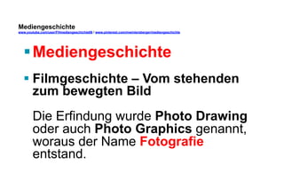 Mediengeschichte 
www.youtube.com/user/FHmediengeschichte09 / www.pinterest.com/mwintersberger/mediengeschichte 
§ Mediengeschichte 
§ Filmgeschichte – Vom stehenden 
zum bewegten Bild 
Die Erfindung wurde Photo Drawing 
oder auch Photo Graphics genannt, 
woraus der Name Fotografie 
entstand. 
 