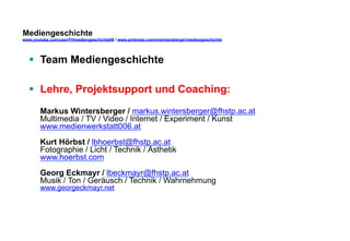 Mediengeschichte 
www.youtube.com/user/FHmediengeschichte09 / www.pinterest.com/mwintersberger/mediengeschichte 
§ Team Mediengeschichte 
§ Lehre, Projektsupport und Coaching: 
Markus Wintersberger / markus.wintersberger@fhstp.ac.at 
Multimedia / TV / Video / Internet / Experiment / Kunst 
www.medienwerkstatt006.at 
Kurt Hörbst / lbhoerbst@fhstp.ac.at 
Fotographie / Licht / Technik / Ästhetik 
www.hoerbst.com 
Georg Eckmayr / lbeckmayr@fhstp.ac.at 
Musik / Ton / Geräusch / Technik / Wahrnehmung 
www.georgeckmayr.net 
 