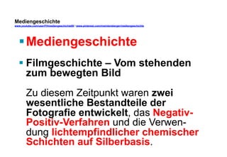Mediengeschichte 
www.youtube.com/user/FHmediengeschichte09 / www.pinterest.com/mwintersberger/mediengeschichte 
§ Mediengeschichte 
§ Filmgeschichte – Vom stehenden 
zum bewegten Bild 
Zu diesem Zeitpunkt waren zwei 
wesentliche Bestandteile der 
Fotografie entwickelt, das Negativ- 
Positiv-Verfahren und die Verwen-dung 
lichtempfindlicher chemischer 
Schichten auf Silberbasis. 
 