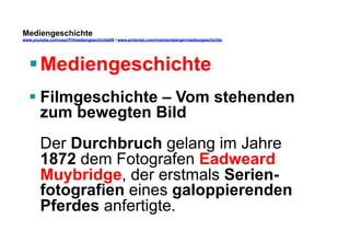 Mediengeschichte 
www.youtube.com/user/FHmediengeschichte09 / www.pinterest.com/mwintersberger/mediengeschichte 
§ Mediengeschichte 
§ Filmgeschichte – Vom stehenden 
zum bewegten Bild 
Der Durchbruch gelang im Jahre 
1872 dem Fotografen Eadweard 
Muybridge, der erstmals Serien-fotografien 
eines galoppierenden 
Pferdes anfertigte. 
 
