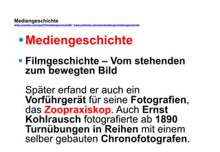 Mediengeschichte 
www.youtube.com/user/FHmediengeschichte09 / www.pinterest.com/mwintersberger/mediengeschichte 
§ Mediengeschichte 
§ Filmgeschichte – Vom stehenden 
zum bewegten Bild 
Später erfand er auch ein 
Vorführgerät für seine Fotografien, 
das Zoopraxiskop. Auch Ernst 
Kohlrausch fotografierte ab 1890 
Turnübungen in Reihen mit einem 
selber gebauten Chronofotografen. 
 