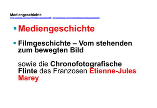 Mediengeschichte 
www.youtube.com/user/FHmediengeschichte09 / www.pinterest.com/mwintersberger/mediengeschichte 
§ Mediengeschichte 
§ Filmgeschichte – Vom stehenden 
zum bewegten Bild 
sowie die Chronofotografische 
Flinte des Franzosen Étienne-Jules 
Marey. 
 