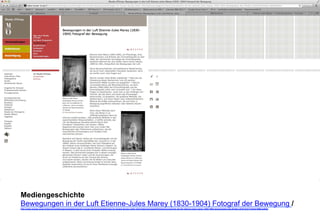 Mediengeschichte 
Bewegungen in der Luft Etienne-Jules Marey (1830-1904) Fotograf der Bewegung / 
http://www.musee-orsay.fr/de/veranstaltungen/ausstellungen/im-musee-dorsay/ausstellungen-im-musee-dorsay-mehr-informationen/page/0/article/mouvements-de-lair-etienne-jules-marey-1830-1904-photographe-des-fluides-4216.html?cHash=906caef42a 
 