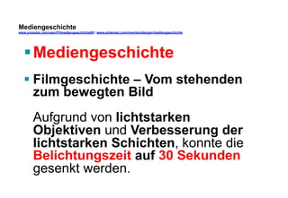 Mediengeschichte 
www.youtube.com/user/FHmediengeschichte09 / www.pinterest.com/mwintersberger/mediengeschichte 
§ Mediengeschichte 
§ Filmgeschichte – Vom stehenden 
zum bewegten Bild 
Aufgrund von lichtstarken 
Objektiven und Verbesserung der 
lichtstarken Schichten, konnte die 
Belichtungszeit auf 30 Sekunden 
gesenkt werden. 
 