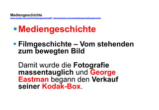 Mediengeschichte 
www.youtube.com/user/FHmediengeschichte09 / www.pinterest.com/mwintersberger/mediengeschichte 
§ Mediengeschichte 
§ Filmgeschichte – Vom stehenden 
zum bewegten Bild 
Damit wurde die Fotografie 
massentauglich und George 
Eastman begann den Verkauf 
seiner Kodak-Box. 
 