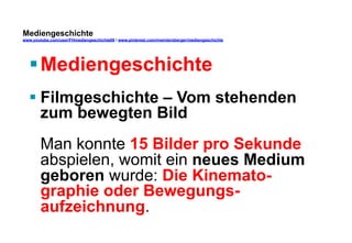 Mediengeschichte 
www.youtube.com/user/FHmediengeschichte09 / www.pinterest.com/mwintersberger/mediengeschichte 
§ Mediengeschichte 
§ Filmgeschichte – Vom stehenden 
zum bewegten Bild 
Man konnte 15 Bilder pro Sekunde 
abspielen, womit ein neues Medium 
geboren wurde: Die Kinemato-graphie 
oder Bewegungs-aufzeichnung. 
 