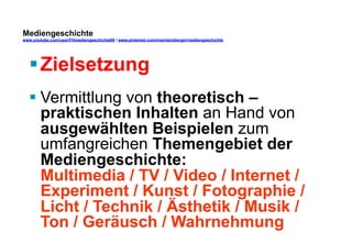 Mediengeschichte 
www.youtube.com/user/FHmediengeschichte09 / www.pinterest.com/mwintersberger/mediengeschichte 
§ Zielsetzung 
§ Vermittlung von theoretisch – 
praktischen Inhalten an Hand von 
ausgewählten Beispielen zum 
umfangreichen Themengebiet der 
Mediengeschichte: 
Multimedia / TV / Video / Internet / 
Experiment / Kunst / Fotographie / 
Licht / Technik / Ästhetik / Musik / 
Ton / Geräusch / Wahrnehmung 
 