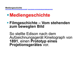 Mediengeschichte 
www.youtube.com/user/FHmediengeschichte09 / www.pinterest.com/mwintersberger/mediengeschichte 
§ Mediengeschichte 
§ Filmgeschichte – Vom stehenden 
zum bewegten Bild 
So stellte Edison nach dem 
Aufzeichnungsgerät Kinetograph von 
1891, einen Prototyp eines 
Projetionsgerätes vor. 
 
