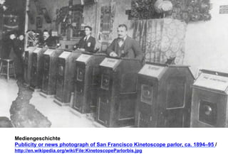 Mediengeschichte 
Publicity or news photograph of San Francisco Kinetoscope parlor, ca. 1894–95 / 
http://en.wikipedia.org/wiki/File:KinetoscopeParlorbis.jpg 
 