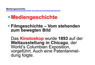 Mediengeschichte 
www.youtube.com/user/FHmediengeschichte09 / www.pinterest.com/mwintersberger/mediengeschichte 
§ Mediengeschichte 
§ Filmgeschichte – Vom stehenden 
zum bewegten Bild 
Das Kinetoskop wurde 1893 auf der 
Weltausstellung in Chicago, der 
World’s Columbian Exposition, 
vorgeführt. Auch eine Patentanmel-dung 
folgte. 
 