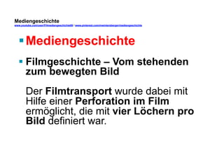 Mediengeschichte 
www.youtube.com/user/FHmediengeschichte09 / www.pinterest.com/mwintersberger/mediengeschichte 
§ Mediengeschichte 
§ Filmgeschichte – Vom stehenden 
zum bewegten Bild 
Der Filmtransport wurde dabei mit 
Hilfe einer Perforation im Film 
ermöglicht, die mit vier Löchern pro 
Bild definiert war. 
 