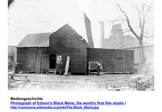 Mediengeschichte 
Photograph of Edison's Black Maria, the world's first film studio / 
http://commons.wikimedia.org/wiki/File:Black_Maria.jpg 
 