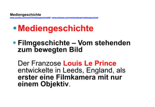 Mediengeschichte 
www.youtube.com/user/FHmediengeschichte09 / www.pinterest.com/mwintersberger/mediengeschichte 
§ Mediengeschichte 
§ Filmgeschichte – Vom stehenden 
zum bewegten Bild 
Der Franzose Louis Le Prince 
entwickelte in Leeds, England, als 
erster eine Filmkamera mit nur 
einem Objektiv. 
 
