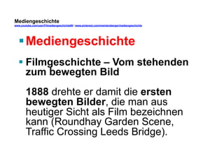 Mediengeschichte 
www.youtube.com/user/FHmediengeschichte09 / www.pinterest.com/mwintersberger/mediengeschichte 
§ Mediengeschichte 
§ Filmgeschichte – Vom stehenden 
zum bewegten Bild 
1888 drehte er damit die ersten 
bewegten Bilder, die man aus 
heutiger Sicht als Film bezeichnen 
kann (Roundhay Garden Scene, 
Traffic Crossing Leeds Bridge). 
 