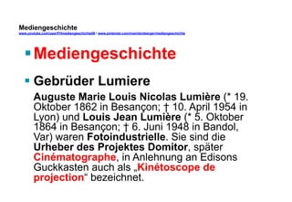 Mediengeschichte 
www.youtube.com/user/FHmediengeschichte09 / www.pinterest.com/mwintersberger/mediengeschichte 
§ Mediengeschichte 
§ Gebrüder Lumiere 
Auguste Marie Louis Nicolas Lumière (* 19. 
Oktober 1862 in Besançon; † 10. April 1954 in 
Lyon) und Louis Jean Lumière (* 5. Oktober 
1864 in Besançon; † 6. Juni 1948 in Bandol, 
Var) waren Fotoindustrielle. Sie sind die 
Urheber des Projektes Domitor, später 
Cinématographe, in Anlehnung an Edisons 
Guckkasten auch als „Kinétoscope de 
projection“ bezeichnet. 
 