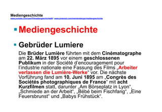 Mediengeschichte 
www.youtube.com/user/FHmediengeschichte09 / www.pinterest.com/mwintersberger/mediengeschichte 
§ Mediengeschichte 
§ Gebrüder Lumiere 
Die Brüder Lumière führten mit dem Cinématographe 
am 22. März 1895 vor einem geschlossenen 
Publikum in der Société d’encouragement pour 
l’industrie nationale eine Fassung des Films „Arbeiter 
verlassen die Lumière-Werke“ vor. Die nächste 
Vorführung fand am 10. Juni 1895 am „Congrès des 
Sociétés photographiques de France“ mit acht 
Kurzfilmen statt, darunter „Am Börseplatz in Lyon“, 
„Schmiede an der Arbeit“, „Bébé beim Fischfang“, „Eine 
Feuersbrunst“ und „Babys Frühstück“. 
 