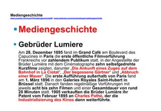 Mediengeschichte 
www.youtube.com/user/FHmediengeschichte09 / www.pinterest.com/mwintersberger/mediengeschichte 
§ Mediengeschichte 
§ Gebrüder Lumiere 
Am 28. Dezember 1895 fand im Grand Café am Boulevard des 
Capucines in Paris die erste öffentliche Filmvorführung 
Frankreichs vor zahlendem Publikum statt, in der Angestellte der 
Brüder Lumière mit dem Cinématographe zehn selbstgedrehte 
Kurzfilme zeigten, darunter „Die Ankunft eines Zuges auf dem 
Bahnhof in La Ciotat“, „Der begossene Gärtner“ und „Abbruch 
einer Mauer“. Die erste Aufführung außerhalb von Paris fand 
am 1. März 1896 in den Galeries Royales Saint-Hubert in 
Brüssel statt. Danach fanden regelmäßige Vorführungen mit 
jeweils acht bis zehn Filmen und einer Gesamtdauer von rund 
20 Minuten statt. 1905 verkauften die Brüder Lumière ihr 
Patent vom Februar 1895 an Charles Pathé, der die 
Industrialisierung des Kinos dann weiterführte. 
 