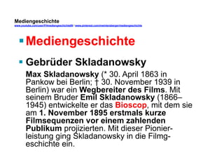 Mediengeschichte 
www.youtube.com/user/FHmediengeschichte09 / www.pinterest.com/mwintersberger/mediengeschichte 
§ Mediengeschichte 
§ Gebrüder Skladanowsky 
Max Skladanowsky (* 30. April 1863 in 
Pankow bei Berlin; † 30. November 1939 in 
Berlin) war ein Wegbereiter des Films. Mit 
seinem Bruder Emil Skladanowsky (1866– 
1945) entwickelte er das Bioscop, mit dem sie 
am 1. November 1895 erstmals kurze 
Filmsequenzen vor einem zahlenden 
Publikum projizierten. Mit dieser Pionier-leistung 
ging Skladanowsky in die Filmg-eschichte 
ein. 
 