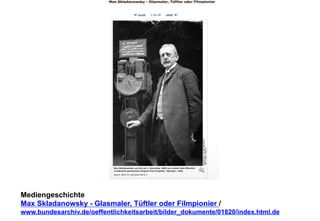 Mediengeschichte 
Max Skladanowsky - Glasmaler, Tüftler oder Filmpionier / 
www.bundesarchiv.de/oeffentlichkeitsarbeit/bilder_dokumente/01820/index.html.de 
 