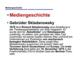 Mediengeschichte 
www.youtube.com/user/FHmediengeschichte09 / www.pinterest.com/mwintersberger/mediengeschichte 
§ Mediengeschichte 
§ Gebrüder Skladanowsky 
1879 fand Richard Skladanowsky eine Anstellung in 
der Theaterapparatefabrik von Willy Hagedorn. Er 
wurde dort für „Nebelbilder“ und Nebelapparate 
zuständig. Im selben Jahr gründete der Vater Carl 
zusammen mit seinen beiden Söhnen Max und Emil ein 
Unternehmen zur Produktion von mechanisch 
bewegten Nebelbildern. Diese zeigte Max 
Skladanowsky zusammen mit seinem Vater auf 
Tourneen durch Deutschland und Europa. Die erste 
Vorführung fand dabei am 18. November 1879 in der 
Friedrichstraße 218 im Großen Saal der Berliner Flora 
statt. 
 