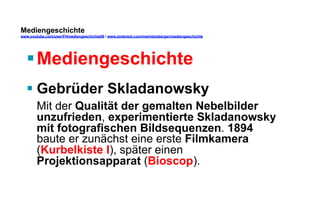 Mediengeschichte 
www.youtube.com/user/FHmediengeschichte09 / www.pinterest.com/mwintersberger/mediengeschichte 
§ Mediengeschichte 
§ Gebrüder Skladanowsky 
Mit der Qualität der gemalten Nebelbilder 
unzufrieden, experimentierte Skladanowsky 
mit fotografischen Bildsequenzen. 1894 
baute er zunächst eine erste Filmkamera 
(Kurbelkiste I), später einen 
Projektionsapparat (Bioscop). 
 