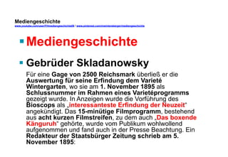 Mediengeschichte 
www.youtube.com/user/FHmediengeschichte09 / www.pinterest.com/mwintersberger/mediengeschichte 
§ Mediengeschichte 
§ Gebrüder Skladanowsky 
Für eine Gage von 2500 Reichsmark überließ er die 
Auswertung für seine Erfindung dem Varieté 
Wintergarten, wo sie am 1. November 1895 als 
Schlussnummer im Rahmen eines Varietéprogramms 
gezeigt wurde. In Anzeigen wurde die Vorführung des 
Bioscops als „interessanteste Erfindung der Neuzeit“ 
angekündigt. Das 15-minütige Filmprogramm, bestehend 
aus acht kurzen Filmstreifen, zu dem auch „Das boxende 
Känguruh“ gehörte, wurde vom Publikum wohlwollend 
aufgenommen und fand auch in der Presse Beachtung. Ein 
Redakteur der Staatsbürger Zeitung schrieb am 5. 
November 1895: 
 