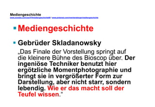 Mediengeschichte 
www.youtube.com/user/FHmediengeschichte09 / www.pinterest.com/mwintersberger/mediengeschichte 
§ Mediengeschichte 
§ Gebrüder Skladanowsky „Das Finale der Vorstellung springt auf 
die kleinere Bühne des Bioscop über. Der 
ingeniöse Techniker benutzt hier 
ergötzliche Momentphotographie und 
bringt sie in vergrößerter Form zur 
Darstellung, aber nicht starr, sondern 
lebendig. Wie er das macht soll der 
Teufel wissen.“ 
 