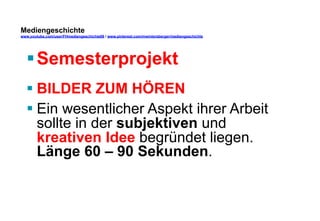 Mediengeschichte 
www.youtube.com/user/FHmediengeschichte09 / www.pinterest.com/mwintersberger/mediengeschichte 
§ Semesterprojekt 
§ BILDER ZUM HÖREN 
§ Ein wesentlicher Aspekt ihrer Arbeit 
sollte in der subjektiven und 
kreativen Idee begründet liegen. 
Länge 60 – 90 Sekunden. 
 