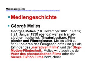 Mediengeschichte 
www.youtube.com/user/FHmediengeschichte09 / www.pinterest.com/mwintersberger/mediengeschichte 
§ Mediengeschichte 
§ Géorgè Melies 
Georges Méliès (* 8. Dezember 1861 in Paris; 
† 21. Januar 1938 ebenda) war ein franzö-sischer 
Illusionist, Theaterbesitzer, Film-pionier 
und Filmregisseur. Méliès zählt zu 
den Pionieren der Filmgeschichte und gilt als 
Erfinder des „narrativen Films“ und der Stop- 
Motion-Filmtechnik. Melies wird auch als der 
Vater des phantastischen Films oder des 
Sience Fiktion Films bezeichnet. 
 
