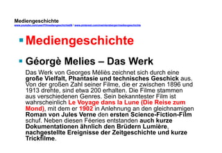 Mediengeschichte 
www.youtube.com/user/FHmediengeschichte09 / www.pinterest.com/mwintersberger/mediengeschichte 
§ Mediengeschichte 
§ Géorgè Melies – Das Werk 
Das Werk von Georges Méliès zeichnet sich durch eine 
große Vielfalt, Phantasie und technisches Geschick aus. 
Von der großen Zahl seiner Filme, die er zwischen 1896 und 
1913 drehte, sind etwa 200 erhalten. Die Filme stammen 
aus verschiedenen Genres. Sein bekanntester Film ist 
wahrscheinlich Le Voyage dans la Lune (Die Reise zum 
Mond), mit dem er 1902 in Anlehnung an den gleichnamigen 
Roman von Jules Verne den ersten Science-Fiction-Film 
schuf. Neben diesen Féeries entstanden auch kurze 
Dokumentationen ähnlich den Brüdern Lumière, 
nachgestellte Ereignisse der Zeitgeschichte und kurze 
Trickfilme. 
 