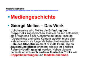 Mediengeschichte 
www.youtube.com/user/FHmediengeschichte09 / www.pinterest.com/mwintersberger/mediengeschichte 
§ Mediengeschichte 
§ Géorgè Melies – Das Werk 
Üblicherweise wird Méliès die Erfindung des 
Stopptricks zugesprochen. Dass er diesen entdeckte, 
als er während einer Aufnahme auf dem Place de 
l'Opera filmte und seine Kamera stockte, muss aber 
wahrscheinlich als Legende betrachtet werden. Mit 
Hilfe des Stopptricks dreht er viele Filme, die an 
Zauberkunststücke erinnern, wie sie im Théâtre 
Robert-Houdin gezeigt werden. Neben diesem 
bediente er sich auch anderer filmischer Tricks wie 
Doppelbelichtungen und Modellaufnahmen. 
 