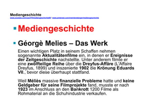 Mediengeschichte 
www.youtube.com/user/FHmediengeschichte09 / www.pinterest.com/mwintersberger/mediengeschichte 
§ Mediengeschichte 
§ Géorgè Melies – Das Werk 
Einen wichtigen Platz in seinem Schaffen nehmen 
sogenannte Aktualitätenfilme ein, in denen er Ereignisse 
der Zeitgeschichte nachstellte. Unter anderem filmte er 
eine zwölfteilige Reihe über die Dreyfus-Affäre (L'Affaire 
Dreyfus, 1899) und inszenierte 1902 die Krönung Eduards 
VII., bevor diese überhaupt stattfand. 
Weil Méliès massive finanzielle Probleme hatte und keine 
Geldgeber für seine Filmprojekte fand, musste er nach 
1923 im Anschluss an den Bankrott 1200 Filme als 
Rohmaterial an die Schuhindustrie verkaufen. 
 