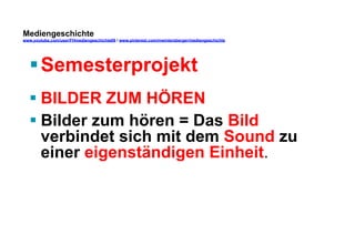 Mediengeschichte 
www.youtube.com/user/FHmediengeschichte09 / www.pinterest.com/mwintersberger/mediengeschichte 
§ Semesterprojekt 
§ BILDER ZUM HÖREN 
§ Bilder zum hören = Das Bild 
verbindet sich mit dem Sound zu 
einer eigenständigen Einheit. 
 