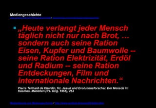 Mediengeschichte 
www.youtube.com/user/FHmediengeschichte09 / www.pinterest.com/mwintersberger/mediengeschichte 
§ „Heute verlangt jeder Mensch 
täglich nicht nur nach Brot, … 
sondern auch seine Ration 
Eisen, Kupfer und Baumwolle -- 
seine Ration Elektrizität, Erdöl 
und Radium -- seine Ration 
Entdeckungen, Film und 
internationale Nachrichten.“ 
Pierre Teilhard de Chardin, frz. Jesuit und Evolutionsforscher. Der Mensch im 
Kosmos. München (frz. Orig. 1955), 252 
Medientheorie und Mediengeschichte / http://www.nexttext.de/soemz03/zitate.html 
 