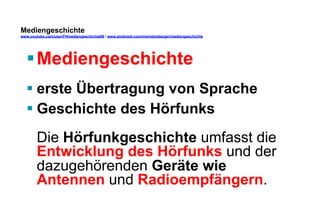 Mediengeschichte 
www.youtube.com/user/FHmediengeschichte09 / www.pinterest.com/mwintersberger/mediengeschichte 
§ Mediengeschichte 
§ erste Übertragung von Sprache 
§ Geschichte des Hörfunks 
Die Hörfunkgeschichte umfasst die 
Entwicklung des Hörfunks und der 
dazugehörenden Geräte wie 
Antennen und Radioempfängern. 
 