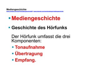 Mediengeschichte 
www.youtube.com/user/FHmediengeschichte09 / www.pinterest.com/mwintersberger/mediengeschichte 
§ Mediengeschichte 
§ Geschichte des Hörfunks 
Der Hörfunk umfasst die drei 
Komponenten: 
§ Tonaufnahme 
§ Übertragung 
§ Empfang. 
 