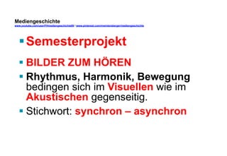 Mediengeschichte 
www.youtube.com/user/FHmediengeschichte09 / www.pinterest.com/mwintersberger/mediengeschichte 
§ Semesterprojekt 
§ BILDER ZUM HÖREN 
§ Rhythmus, Harmonik, Bewegung 
bedingen sich im Visuellen wie im 
Akustischen gegenseitig. 
§ Stichwort: synchron – asynchron 
 