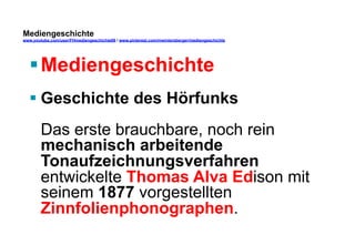Mediengeschichte 
www.youtube.com/user/FHmediengeschichte09 / www.pinterest.com/mwintersberger/mediengeschichte 
§ Mediengeschichte 
§ Geschichte des Hörfunks 
Das erste brauchbare, noch rein 
mechanisch arbeitende 
Tonaufzeichnungsverfahren 
entwickelte Thomas Alva Edison mit 
seinem 1877 vorgestellten 
Zinnfolienphonographen. 
 
